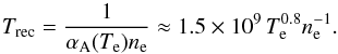 \begin{equation} \label{eqTimeRec} T_{\mathrm{rec}} = \frac{1}{\alpha_{\mathrm{A}}(T_{\mathrm{e}})n_{\mathrm{e}}} \approx 1.5\times10^{9} \, T_{\mathrm{e}}^{0.8} n_{\mathrm{e}}^{-1} . \end{equation}