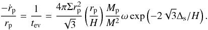 \begin{equation} \frac{-\dot r_{\rm p} }{r_{\rm p}} = \frac{1}{t_{\rm ev}} = \frac{4\pi \Sigma r_{\rm p}^2}{ \sqrt{3}}\left(\frac{r_{\rm p}}{H}\right) \frac{M_{\rm p}}{M^2}\omega \exp \left (-2\sqrt{3}\Delta_{\rm s}/H\right) .\label{tmig} \end{equation}