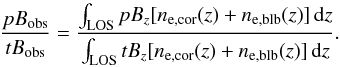 \begin{equation} \frac{pB_{\rm obs}}{tB_{\rm obs}}=\frac{\int_{\rm LOS} pB_z [n_{\rm e,cor}(z) + n_{\rm e,blb}(z)]\, {\rm d}z}{\int_{\rm LOS} tB_z [n_{\rm e,cor}(z) + n_{\rm e,blb}(z)]\, {\rm d}z}. \end{equation}