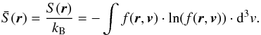 \begin{eqnarray} \bar{S}(\vec{r}) = \frac{S(\vec{r})}{k_{\rm B}} = -\int f(\vec{r},\vec{v})\cdot \ln (f(\vec{r},\vec{v}))\cdot {\rm d}^{3}v. \label{eq-entropy-boltzmann} \end{eqnarray}