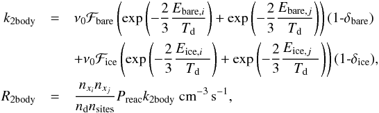 \begin{eqnarray} \label{eq:eqchem3} k_{\rm 2body} &=& \nu_0 \mathcal{F}_{\rm bare} \left( \exp\left(-\frac{2}{3}\frac{E_{{\rm bare},i}}{T_{\rm d}}\right) + \exp\left(-\frac{2}{3}\frac{E_{{\rm bare},j}}{T_{\rm d}}\right)\right)(1\textrm{-}\delta_{\rm bare}) \nonumber \\ && + \nu_0 \mathcal{F}_{\rm ice} \left( \exp\left(-\frac{2}{3}\frac{E_{{\rm ice},i~~}}{T_{\rm d}}\right) +\exp\left(-\frac{2}{3}\frac{E_{{\rm ice},j~~}}{T_{\rm d}}\right)\right)(1\textrm{-}\delta_{\rm ice}), \nonumber \\ R_{\rm 2body} &=& \frac{n_{x_i} n_{x_j}}{n_{\rm d} n_{\rm sites}} P_{\rm reac} k_{\rm 2body}~{\rm cm}^{-3}\,{\rm s}^{-1}, \end{eqnarray}
