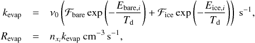 \begin{eqnarray} \label{eq:eqchem2} k_{\rm evap} &=& \nu_0 \left( \mathcal{F}_{\rm bare} \exp\left(-\frac{E_{{\rm bare},i}}{T_{\rm d}}\right) + \mathcal{F}_{\rm ice} \exp\left(-\frac{E_{{\rm ice},i}}{T_{\rm d}}\right)\right)~{\rm s}^{-1}, \nonumber\\ R_{\rm evap} &=& n_{x_i} k_{\rm evap}~{\rm cm}^{-3}\,{\rm s}^{-1}, \end{eqnarray}