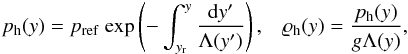 \begin{eqnarray} \label{eq:pres} p_{\rm h}(y)=p_{\rm ref}~{\rm exp}\left( - \int_{y_{\rm r}}^{y}\frac{{\rm d}y^{\prime}}{\Lambda (y^{\prime})} \right), \hspace{3mm} \varrho_{\rm h} (y)=\frac{p_{\rm h} (y)}{g \Lambda (y)}, \end{eqnarray}