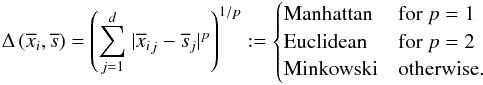 \begin{eqnarray*} \Delta\left(\overline{x}_i,\overline{s}\right) = \left(\sum_{j=1}^d~\lvert{{\overline{x}_i}_j-\overline{s}_j}\rvert^p\right)^{1/p} := \begin{cases} \text{Manhattan} & \text{for } p=1\\ \text{Euclidean} & \text{for } p=2\\ \text{Minkowski} & \text{otherwise.} \end{cases} \end{eqnarray*}