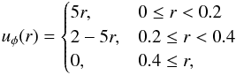 \begin{eqnarray*} u_{\phi} (r) = \begin{cases} 5 r, & 0 \le r < 0.2 \\ 2-5 r, & 0.2 \le r < 0.4 \\ 0, & 0.4 \le r, \end{cases} \end{eqnarray*}