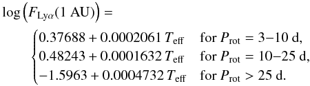 \begin{eqnarray} \label{eqLyalpha} &&\log{\left(F_{\text{Ly}\alpha} (1~\text{AU})\right)} = \\ &&\qquad\begin{cases} 0.37688 + 0.0002061\, T_{\text{eff}} & \text{for } P_{\text{rot}} = 3{-}10~\text{d} , \\ 0.48243 + 0.0001632\, T_{\text{eff}} & \text{for } P_{\text{rot}} = 10{-}25~\text{d} , \\ -1.5963 + 0.0004732\, T_{\text{eff}} & \text{for } P_{\text{rot}} > 25~\text{d} . \end{cases}\notag \end{eqnarray}