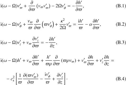 \appendix \setcounter{section}{2} \begin{eqnarray} & & {\rm i}(\omega - \Omega) v_{\varpi}^{\prime} + \frac{\partial}{\partial \varpi}\left( v_{\varpi} v_{\varpi}^{\prime} \right) - 2\Omega v_{\phi}^{\prime} = - \frac{\partial h^{\prime}}{\partial \varpi}, \\[4mm] & & {\rm i}(\omega - \Omega) v_{\phi}^{\prime} + \frac{v_{\varpi}}{\varpi}\frac{\partial}{\partial \varpi} \left( \varpi v_{\phi}^{\prime} \right) + \frac{\kappa^{2}}{2\Omega} v_{\varpi}^{\prime} = \frac{{\rm i}h^{\prime}}{\varpi} - \alpha\frac{\partial h^{\prime}}{\partial \varpi}, \\[4mm] && {\rm i}(\omega - \Omega) v_{z}^{\prime} + v_{\varpi}\frac{\partial v_z^{\prime}}{\partial \varpi} = - \frac{\partial h^{\prime}}{\partial z}, \\[4mm] && {\rm i}(\omega - \Omega) h^{\prime} + v_{\varpi} \frac{\partial h^{\prime}}{\partial \varpi} + \frac{h^{\prime}}{\varpi \rho} \frac{\partial}{\partial \varpi} \left( \varpi \rho v_{\varpi} \right) + v_{\varpi}^{\prime} \frac{\partial h}{\partial \varpi} + v_{z}^{\prime} \frac{\partial h}{\partial z} = \nonumber \\[3mm] &&\quad - c_\mathrm{s}^{2} \left[\frac{1}{\varpi} \frac{\partial (\varpi v_{\varpi}^{\prime})}{\partial \varpi} - \frac{{\rm i}v_{\phi}^{\prime}}{\varpi} + \frac{\partial v_{z}^{\prime}}{\partial z} \right]\cdot \end{eqnarray}
