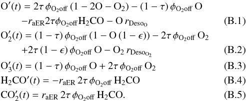 \appendix \setcounter{section}{2} \begin{eqnarray} &&{\rm O}'(t) =2\tau \, \phi_{\rm O_2 off} \, (1-2{\rm O-O}_2)-(1-\tau) \, \phi_{\rm O_2 off} \, {\rm O} \nonumber\\ &&\qquad - r_{\rm aER}2\tau\phi_{\rm O_2 off} {\rm H_2CO} - {\rm O}\,r_{\rm Deso_O} \\ &&{\rm O}_2'(t) =(1-\tau) \, \phi_{\rm O_2 off} \, (1-{\rm O}\, (1-\epsilon))-2\tau \, \phi_{\rm O_2 off} \, {\rm O}_2 \nonumber\\ &&\qquad+2\tau \, (1-\epsilon) \, \phi_{\rm O_2 off} \, {\rm O - O}_2\, r_{\rm Deso_{O_2}} \\ &&{\rm O}_3'(t) =(1-\tau) \, \phi_{\rm O_2 off} \,{\rm O}+2\tau \, \phi_{\rm O_2 off} \, {\rm O}_2 \\ &&{\rm H_2CO}'(t) =- r_{\rm aER} \, 2\tau \, \phi_{\rm O_2 off} \, {\rm H}_2{\rm CO}\\ &&{\rm CO}_2'(t) = r_{\rm aER} \, 2\tau \, \phi_{\rm O_2 off} \, {\rm H}_2{\rm CO}. \end{eqnarray}