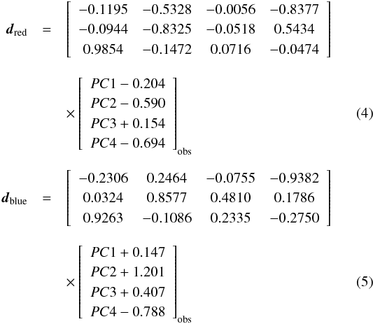 \begin{eqnarray} \vec{d}_{\rm red}&=&\left[\begin{array}{cccc} -0.1195 & -0.5328 & -0.0056 & -0.8377\\ -0.0944 & -0.8325 & -0.0518 & 0.5434\\ 0.9854 & -0.1472 & 0.0716 & -0.0474 \end{array}\right] \nonumber \\[2mm] && \times \left[\begin{array}{c} PC1-0.204\\ PC2-0.590\\ PC3+0.154\\ PC4-0.694 \end{array}\right]_{\rm obs} \\[2mm] \vec{d}_{\rm blue}&=&\left[\begin{array}{cccc} -0.2306 & 0.2464 & -0.0755 & -0.9382\\ 0.0324 & 0.8577 & 0.4810 & 0.1786\\ 0.9263 & -0.1086 & 0.2335 & -0.2750 \end{array}\right]\nonumber \\[2mm] && \times \left[\begin{array}{c} PC1+0.147\\ PC2+1.201\\ PC3+0.407\\ PC4-0.788 \end{array}\right]_{\rm obs} \end{eqnarray}