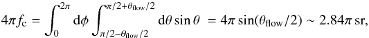 \appendix \setcounter{section}{1} \begin{equation} \label{eq:sigma} 4\pi f_\mathrm{c} = \int_{0}^{2\pi}\mathrm{d}\phi \int_{\pi/2-\theta_{\mathrm{flow}}/2}^{\pi/2+\theta_{\mathrm{flow}}/2}\mathrm{d}\theta \sin\theta \ = 4\pi\sin(\theta_\mathrm{flow}/2) \sim 2.84\pi\, \mathrm{sr} , \end{equation}