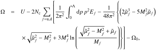 \begin{eqnarray} \Omega &=& U -2 N_{\rm c}\sum_{f={\rm u,d}} \left[\frac{1}{2\pi^2}\int_0^\Lambda {\rm d} p\, p^2 E_f -\frac{1}{48\pi^2}\left\{\left(2\tilde{\mu}_f^3-5M_f^2\tilde{\mu}_f\right) \phantom{\left(\frac{\sqrt{\tilde{\mu}_f^2-M_f^2}+\tilde{\mu}_f}{M_f}\right)} \right.\right. \nonumber\\ &&\left. \left. \times\sqrt{\tilde{\mu}_f^2-M_f^2}+3M_f^4\ln\left(\frac{\sqrt{\tilde{\mu}_f^2-M_f^2}+\tilde{\mu}_f}{M_f}\right)\right\} \right]-\Omega_0 , \label{eq:pot} \end{eqnarray}