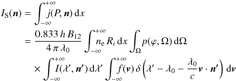 \begin{eqnarray} I_\mathrm{S}(\vec{n}) &=& \displaystyle\int_{-\infty}^{+\infty}\!\!\!\!\!\!\!j(P,\vec{n})\,\mathrm{d}x \nonumber \\ &= & \frac{0.833\,h\,B_\mathrm{12}}{4\,\pi\,\lambda_\mathrm{0}}\displaystyle\int_{-\infty}^{+\infty}\!\!\!\!\!\!\!n_\mathrm{e}\,R_{i}\,\mathrm{d}x\displaystyle\int_{\Omega}\!p(\varphi,\Omega)\,\mathrm{d}\Omega\, \nonumber \\ &\quad \times \displaystyle\int_{-\infty}^{+\infty}\!\!\!\!\!\!\!I(\lambda^\prime,\vec{n^\prime})\,\mathrm{d}\lambda^\prime\displaystyle\int_{-\infty}^{+\infty}\!\!\!\!\!\!\!f({\vec v})\,\delta\left(\lambda^\prime-\lambda_\mathrm{0}-\frac{\lambda_\mathrm{0}}{c}{\vec v}\cdot\vec{n^\prime}\right)\,\mathrm{d}{\vec v} \label{tot_int} \end{eqnarray}