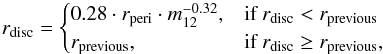 \begin{equation} r_{{\rm disc}} = \begin{cases} 0.28 \cdot r_{{\rm peri}} \cdot m_{12}^{-0.32}, & \mbox{if } r_{{\rm disc}} < r_{{\rm previous}} \\ r_{{\rm previous}}, & \mbox{if } r_{{\rm disc}} \geq r_{{\rm previous}}, \end{cases} \label{eq:breslau_disc_size} \end{equation}