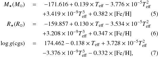 \begin{eqnarray} \label{eqn:m} \nonumber M_{\star} (M_{\odot})~ &=&~ -171.616 + 0.139\times T_{\rm eff} - 3.776\times10^{\rm -5}T_{\rm eff}^{\rm 2}\\ &&+ 3.419\times10^{\rm -9}T_{\rm eff}^{\rm 3} + 0.382 \times {\rm [Fe/H]} \\ \label{eqn:r} \nonumber R_{\star} (R_{\odot})~ &=&~ -159.857 + 0.130\times T_{\rm eff} - 3.534\times10^{\rm -5}T_{\rm eff}^{\rm 2}\\&&+ 3.208\times10^{\rm -9}T_{\rm eff}^{\rm 3} + 0.347 \times {\rm [Fe/H]} \\ \label{eqn:g} \nonumber \log g ({\rm cgs})~ &=&~ 174.462 -0.138\times T_{\rm eff} + 3.728\times10^{\rm -5}T_{\rm eff}^{\rm 2}\\&&- 3.376\times10^{\rm -9}T_{\rm eff}^{\rm 3} - 0.332 \times {\rm [Fe/H]} , \end{eqnarray}