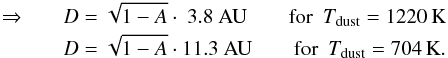 \begin{eqnarray*} \Rightarrow && D = \sqrt{1-A}\cdot\ 3.8~{\rm AU} \hspace*{7mm} {\rm for}~~T_{\rm dust} = 1220\,{\rm K} \\ && D = \sqrt{1-A}\cdot 11.3~{\rm AU} \hspace*{7mm} {\rm for}~~T_{\rm dust} = 704\,{\rm K} . \end{eqnarray*}