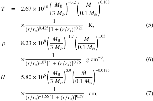 \begin{eqnarray} T &=& 2.67\times 10^{10} \left(\frac{M_{\rm B}}{3~{M}_\odot}\right)^{-0.2}\left(\frac{\dot{M}}{0.1~{M}_\odot}\right)^{0.108} \nonumber \\ &&\times \frac{1}{(r/r_s)^{0.425}[1+(r/r_s)]^{0.21}}\ \ \ \textrm{K}, \label{eq:5} \\ \rho &=& 8.23\times 10^{8} \left(\frac{M_{\rm B}}{3~{M}_\odot}\right)^{-1.7}\left(\frac{\dot{M}}{0.1~{M}_\odot}\right)^{1.03} \nonumber \\ &&\times \frac{1}{(r/r_s)^{1.07}[1+(r/r_s)]^{0.76}}\ \ \ \textrm{g\ cm}^{-3}, \label{eq:6} \\ H &=& 5.80\times 10^{6} \left(\frac{M_{\rm B}}{3~{M}_\odot}\right)^{0.9}\left(\frac{\dot{M}}{0.1~{M}_\odot}\right)^{-0.0183} \nonumber \\ &&\times \frac{1}{(r/r_s)^{-1.66}[1+(r/r_s)]^{0.39}}\ \ \ \textrm{cm}, \label{eq:7} \end{eqnarray}