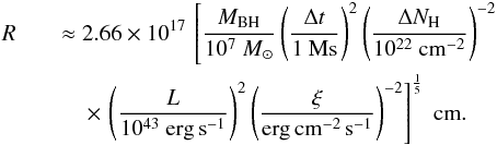 \begin{eqnarray} \label{r_final} R && \approx 2.66 \times 10^{17} \, \left[\frac{M_{\rm BH}}{10^7~M_\odot}\left(\frac{\Delta t}{1~{\rm Ms}}\right)^2\left(\frac{\Delta N_{\rm H}}{10^{22}~{\rm cm}^{-2}}\right)^{-2}\right.\nonumber\\ &&\left. \quad\times\,\left(\frac{L}{10^{43}~{\rm erg\,s}^{-1}}\right)^2 \left(\frac{\xi}{\rm erg\,cm^{-2}\,s^{-1}}\right)^{-2}\right]^{\frac{1}{5}} ~{\rm cm}. \end{eqnarray}