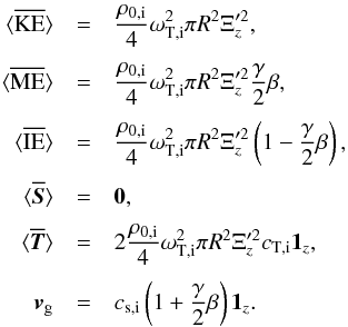 \begin{eqnarray} \bracs{KE}&=&\frac{\rho_{0\mathrm{,i}}}{4}\omega_{\mathrm{T,i}}^2 \pi R^2 \Xi_z'^2, \nonumber\\[1mm] \bracs{ME}&=&\frac{\rho_{0\mathrm{,i}}}{4}\omega_{\mathrm{T,i}}^2 \pi R^2 \Xi_z'^2 \frac{\gamma}{2}\beta, \nonumber\\[1mm] \bracs{IE}&=&\frac{\rho_{0\mathrm{,i}}}{4}\omega_{\mathrm{T,i}}^2 \pi R^2 \Xi_z'^2 \left(1-\frac{\gamma}{2}\beta\right), \nonumber\\[1mm] \bracs{\vec{S}}&=&\vec{0}, \nonumber\\[1mm] \bracs{\vec{T}}&=&2 \frac{\rho_{0\mathrm{,i}}}{4}\omega_{\mathrm{T,i}}^2 \pi R^2 \Xi_z'^2 c_{\mathrm{T,i}} \vec{1_{\textit{z}}}, \nonumber\\[1mm] \vec{v}_\mathrm{g}&=&c_{\mathrm{s,i}}\left(1+\frac{\gamma}{2}\beta\right) \vec{1_{\textit{z}}} \label{eq:slow_mode_low_beta}. \end{eqnarray}