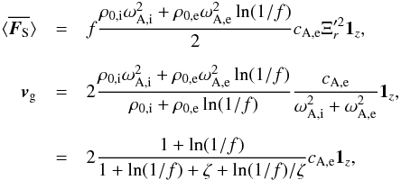 \begin{eqnarray} \bracs{\vec{F_{\textrm{S}}}}&=&f\frac{\rho_{0\mathrm{,i}}\omega_{\mathrm{A,i}}^2+\rho_{0\mathrm{,e}}\omega_{\mathrm{A,e}}^2\ln(1/f)}{2}c_{\mathrm{A,e}} \Xi_r'^2 \vec{1_{\textit{z}}}, \nonumber\\[2mm] \vec{v}_\mathrm{g}&=&2\frac{\rho_{0\mathrm{,i}}\omega_{\mathrm{A,i}}^2+\rho_{0\mathrm{,e}}\omega_{\mathrm{A,e}}^2\ln(1/f)}{\rho_{0\mathrm{,i}}+\rho_{0\mathrm{,e}}\ln(1/f)}\frac{c_{\mathrm{A,e}}}{\omega_{\mathrm{A,i}}^2+\omega_{\mathrm{A,e}}^2}\vec{1_{\textit{z}}}, \nonumber\\[2mm] &=& 2\frac{1+\ln(1/f)}{1+\ln(1/f)+\zeta+\ln(1/f)/\zeta}c_{\mathrm{A,e}}\vec{1_{\textit{z}}}, \end{eqnarray}