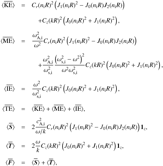 \begin{eqnarray} \bracs{KE}&=&C_{r}(n_{\mathrm{i}} R)^2\left(J_1(n_{\mathrm{i}}R)^2-J_0(n_{\mathrm{i}}R)J_2(n_{\mathrm{i}}R)\right)\nonumber\\[2mm] &&\quad +C_{z}(kR)^2\left(J_0(n_{\mathrm{i}}R)^2+J_1(n_{\mathrm{i}}R)^2\right),\nonumber\\[2mm] \bracs{ME}&=&\frac{\omega_{\mathrm{A,i}}^2}{\omega^2}C_{r}(n_{\mathrm{i}} R)^2\left(J_1(n_{\mathrm{i}}R)^2-J_0(n_{\mathrm{i}}R)J_2(n_{\mathrm{i}}R)\right)\nonumber\\[2mm] &&\quad +\frac{\omega_{\mathrm{A,i}}^2}{\omega_{\mathrm{s,i}}^2}\frac{\left(\omega_{\mathrm{s,i}}^2-\omega^2\right)^2}{\omega^2\omega_{\mathrm{s,i}}^2}C_{z}(kR)^2\left(J_0(n_{\mathrm{i}}R)^2+J_1(n_{\mathrm{i}}R)^2\right),\nonumber\\[2mm] \bracs{IE}&=&\frac{\omega^2}{\omega_{\mathrm{s,i}}^2}C_{z}(kR)^2\left(J_0(n_{\mathrm{i}}R)^2+J_1(n_{\mathrm{i}}R)^2\right),\nonumber\\[2mm] \bracs{TE}&=&\bracs{KE}+\bracs{ME}+\bracs{IE}, \nonumber\\[2mm] \bracs{\vec{S}}&=&2 \frac{c_{\mathrm{A,i}}^2}{\omega/k} C_{r}(n_{\mathrm{i}} R)^2\left(J_1(n_{\mathrm{i}}R)^2-J_0(n_{\mathrm{i}}R)J_2(n_{\mathrm{i}}R)\right) \vec{1_{\textit{z}}}, \nonumber\\[2mm] \bracs{\vec{T}}&=&2 \frac{\omega}{k} C_{z}(kR)^2\left(J_0(n_{\mathrm{i}}R)^2+J_1(n_{\mathrm{i}}R)^2\right) \vec{1_{\textit{z}}}, \nonumber\\[2mm] \bracs{\vec{F}}&=&\bracs{\vec{S}}+\bracs{\vec{T}}, \label{eq:energy_body} \end{eqnarray}