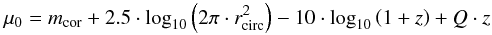 \begin{equation} \mu_{0}=m_{\textrm{cor}} + 2.5\cdot \textrm{log}_{10}\left( 2\pi \cdot r_{\textrm{circ}}^{2} \right) - 10\cdot \textrm{log}_{10} \left( 1 + z \right) +Q \cdot z \label{surfacebrightness} \end{equation}