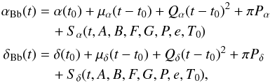\begin{eqnarray*} \alpha_{\mathrm{Bb}}(t) &=& \alpha(t_{0}) + \mu_{\alpha}(t-t_{0}) + Q_{\alpha}(t-t_{0})^2 + \pi P_{\alpha} \\ &&\quad+S_{\alpha}(t, A, B, F, G, P, e, T_{0})\\ \delta_{\mathrm{Bb}}(t) &=& \delta(t_{0}) + \mu_{\delta}(t-t_{0}) + Q_{\delta}(t-t_{0})^2 + \pi P_{\delta} \\ &&\quad+S_{\delta}(t, A, B, F, G, P, e, T_{0}) \mbox{,} \end{eqnarray*}