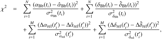 \begin{eqnarray*} \chi^{2} &=& \sum_{i=1}^{N} \frac{(\alpha_{\mathrm{Bb}}(t_{i}) - \hat{\alpha}_{\mathrm{Bb}}(t_{i}))^{2}}{\sigma_{\alpha_{\mathrm{Bb}}}^{2}(t_{i})} + \sum_{i=1}^{N} \frac{(\delta_{\mathrm{Bb}}(t_{i}) - \hat{\delta}_{\mathrm{Bb}}(t_{i}))^{2}}{\sigma_{\delta_{\mathrm{Bb}}}^{2}(t_{i})} \\ &&+\sum_{i=1}^{M} \frac{(\Delta\alpha_{\mathrm{rel}}(t'_{i}) - \Delta\hat{\alpha}_{\mathrm{rel}}(t'_{i}))^{2}}{\sigma_{\alpha_{\mathrm{rel}}}^{2}(t'_{i})} + \sum_{i=1}^{M} \frac{(\Delta\delta_{\mathrm{rel}}(t'_{i}) - \Delta\hat{\delta}_{\mathrm{rel}}(t'_{i}))^{2}}{\sigma_{\delta_{\mathrm{rel}}}^{2}(t'_{i})} \mbox{,} \end{eqnarray*}