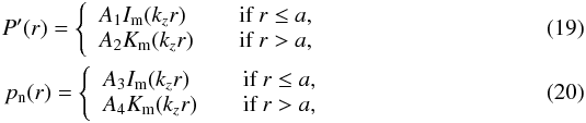 \begin{eqnarray} \label{eq:pre_Bessels_t} P'(r)=\left\{ \begin{array}{l l} A_{\rm{1}}I_{\rm{m}}(k_{z}r) & \quad \text{if }r \leq a, \\ A_{\rm{2}}K_{\rm{m}}(k_{z}r) & \quad \text{if }r > a, \end{array} \right. \\ \label{eq:pre_Bessels_n} p_{\rm{n}}(r)=\left\{ \begin{array}{l l} A_{\rm{3}}I_{\rm{m}}(k_{z}r) & \quad \text{if }r \leq a, \\ A_{\rm{4}}K_{\rm{m}}(k_{z}r) & \quad \text{if }r > a, \end{array} \right. \end{eqnarray}