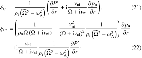 \begin{eqnarray} \label{eq:xi_ri2} && \xi_{\rm{r,i}}=\frac1{\rho_{\rm{i}}\left(\widetilde{\Omega}^2-\omega_{\rm{A}}^2\right)}\left(\frac{\partial P'}{ \partial r}+{\rm i}\frac{\nu_{\rm{ni}}}{\Omega+{\rm i}\nu_{\rm{ni}}}\frac{\partial p_{\rm{n}}}{\partial r}\right), \\ \label{eq:xi_rn2} && \xi_{\rm{r,n}} =\left(\frac1{\rho_{\rm{n}}\Omega\left(\Omega+{\rm i}\nu_{\rm{ni}}\right)} -\frac{\nu_{\rm{ni}}^2}{\left(\Omega+{\rm i}\nu_{\rm{ni}}\right)^2} \frac1{\rho_{\rm{i}}\left(\widetilde{\Omega}^2-\omega_{\rm{A}}^2\right)} \right)\frac{\partial p_{\rm{n}}}{\partial r} \nonumber \\ &&\qquad +{\rm i}\frac{\nu_{\rm{ni}}}{\Omega+{\rm i}\nu_{\rm{ni}}}\frac1{\rho_{\rm{i}}\left(\widetilde{\Omega}^2-\omega_{\rm{A}}^2\right)}\frac{\partial P'}{\partial r}\cdot \end{eqnarray}