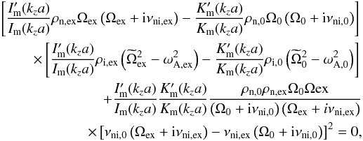 \begin{eqnarray} \left[\frac{I_{\rm{m}}'(k_{z}a)}{I_{\rm{m}}(k_{z}a)}\rho_{\rm{n,ex}}\Omega_{\rm{ex}}\left(\Omega_{\rm{ex}}+{\rm i}\nu_{\rm{ni,ex}} \right)-\frac{K_{\rm{m}}'(k_{z}a)}{K_{\rm{m}}(k_{z}a)}\rho_{\rm{n,0}}\Omega_{\rm{0}}\left(\Omega_{\rm{0}}+{\rm i}\nu_{\rm{ni,0}}\right) \right] \nonumber \\ \qquad \times \left[\frac{I_{\rm{m}}'(k_{z}a)}{I_{\rm{m}}(k_{z}a)}\rho_{\rm{i,ex}}\left(\widetilde{\Omega}_{\rm{ex}}^2- \omega_{\rm{A,ex}}^2\right)-\frac{K_{\rm{m}}'(k_{z}a)}{K_{\rm{m}}(k_{z}a)}\rho_{\rm{i,0}}\left(\widetilde{\Omega}_{\rm{0}}^2- \omega_{\rm{A,0}}^2\right)\right] \nonumber \\ \qquad +\frac{I_{\rm{m}}'(k_{z}a)}{I_{\rm{m}}(k_{z}a)}\frac{K_{\rm{m}}'(k_{z}a)}{K_{\rm{m}}(k_{z}a)}\frac{\rho_{\rm{n,0}}\rho_{\rm{n,ex}}\Omega_{\rm{0}}\Omega{\rm{ex}}}{\left(\Omega_{\rm{0}}+{\rm i}\nu_{\rm{ni,0}}\right)\left(\Omega_{\rm{ex}}+i\nu_{\rm{ni,ex}}\right)} \nonumber \\ \qquad \times \left[\nu_{\rm{ni,0}}\left(\Omega_{\rm{ex}}+{\rm i}\nu_{\rm{ni,ex}}\right)-\nu_{\rm{ni,ex}}\left(\Omega_{\rm{0}}+{\rm i}\nu_{\rm{ni,0}}\right)\right]^2=0, \label{eq:dis_rel} \end{eqnarray}
