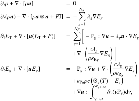 \begin{eqnarray} \begin{array}{@{}l@{~~}c@{~~}l@{}} \partial_t \rho + \nabla \cdot [\rho {\vec u}] & = & 0 \\ \partial_t (\rho {\vec u}) + \nabla \cdot [\rho {\vec u} \otimes {\vec u} + P \mathbb{I}] & = & -\displaystyle \sum_{g=1}^{Ng}{\lambda_g \nabla E_g} \\ \partial_t E_{\mathrm{T}} + \nabla \cdot [{\vec u} (E_{\mathrm{T}} + P)] & = & \displaystyle \sum_{g=1}^{Ng}{\Bigg[- \mathbb{P}_g : \nabla {\vec u} - \lambda_g {\vec u} \cdot \nabla E_g } \\ && + \nabla \cdot \left(\displaystyle \frac{c\lambda_g}{\rho \kappa_{\mathrm{R}g}} \nabla E_g\right) \Bigg]\\ \partial_t E_g + \nabla \cdot [{\vec u} E_g] & = & - \mathbb{P}_g : \nabla {\vec u} + \nabla \cdot \left(\displaystyle \frac{c\lambda_g}{\rho \kappa_{\mathrm{R}g}} \nabla E_g\right) \\ && + \kappa_{\mathrm{P}g} \rho c \left(\Theta_g(T)-E_g\right) \\ && + \nabla {\vec u} : \displaystyle \int_{\nu_{g-1/2}}^{\nu_{g+1/2}}{\partial_\nu(\nu \mathbb{P}_\nu) {\rm d}\nu}, \end{array} \label{eq:rhd} \end{eqnarray}