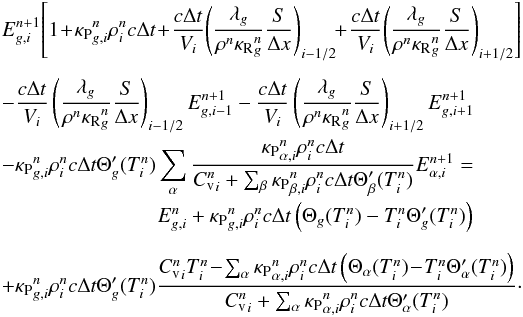 \begin{eqnarray} \begin{array}{@{}l@{}} \displaystyle E_{g,i}^{n+1}\!\left[1\!+\! {\kappa_{\mathrm{P}}}_{g,i}^{n}\rho_i^{n} c \Delta t\! +\! \frac{c\Delta t}{V_i}\! \left( \frac{\lambda_g}{\rho^{n}{\kappa_{\mathrm{R}}}_g^{n}}\frac{S}{\Delta x}\right)_{i-1/2}\! \!+\! \frac{c\Delta t}{V_i}\!\left( \frac{\lambda_g}{\rho^{n}{\kappa_{\mathrm{R}}}_g^{n}}\frac{S}{\Delta x}\right)_{i+1/2} \right] \\[6mm] \displaystyle - \frac{c\Delta t}{V_i} \left(\frac{\lambda_g}{\rho^{n}{\kappa_{\mathrm{R}}}_g^{n}}\frac{S}{\Delta x}\right)_{i-1/2} E_{g,i-1}^{n+1} - \frac{c\Delta t}{V_i} \left(\frac{\lambda_g}{\rho^{n}{\kappa_{\mathrm{R}}}_g^{n}}\frac{S}{\Delta x}\right)_{i+1/2} E_{g,i+1}^{n+1} \\[4mm] \displaystyle - {\kappa_{\mathrm{P}}}_{g,i}^{n}\rho_i^{n} c \Delta t \Theta'_g(T_i^n) \sum_{\alpha}{\frac{{\kappa_{\mathrm{P}}}_{\alpha,i}^{n}\rho_i^{n} c \Delta t}{{C_{\mathrm{v}}^{n}}_i+\sum_{\beta}{{\kappa_{\mathrm{P}}}_{\beta,i}^{n}\rho_i^{n} c \Delta t \Theta'_{\beta}(T_i^n)}} E_{\alpha,i}^{n+1}} = \\[4mm] \displaystyle ~~~~~~~~~~~~~~~~~~~~~~~~~~~~~~ E_{g,i}^n + {\kappa_{\mathrm{P}}}_{g,i}^{n}\rho_i^{n} c \Delta t \left( \Theta_g(T_i^n)-T_i^n \Theta'_g(T_i^n) \right) \\[4mm] \displaystyle + {\kappa_{\mathrm{P}}}_{g,i}^{n}\rho_i^{n} c \Delta t \Theta'_g(T_i^n) \frac{{C_{\mathrm{v}}^{n}}_i T_i^n\!-\!\sum_{\alpha}{{\kappa_{\mathrm{P}}}_{\alpha,i}^{n}\rho_i^{n} c \Delta t \left( \Theta_{\alpha}(T_i^n)\!-\!T_i^n \Theta'_{\alpha}(T_i^n)\right)}}{{C_{\mathrm{v}}^{n}}_i+\sum_{\alpha}{{\kappa_{\mathrm{P}}}_{\alpha,i}^{n}\rho_i^{n} c \Delta t \Theta'_{\alpha}(T_i^n)}} \cdot \end{array}\label{eq:discrEr} \end{eqnarray}
