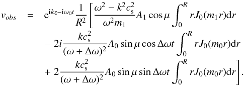 \begin{eqnarray} v_{obs}&=&{\rm e}^{{\rm i}kz-{\rm i}\omega_0t}\frac{1}{R^2}\left[\frac{\omega^2-k^2c_{\rm s}^2}{\omega^2m_1}A_1\cos\mu\int_0^RrJ_0(m_1r){\rm d}r\right.\nonumber \\[-0.5mm] &&-\left. 2 i\frac{k c_{\rm s}^2}{(\omega+\Delta \omega)^2}A_0\sin\mu\cos \Delta\omega t\int_0^RrJ_0(m_0r){\rm d}r\right.\nonumber\\[-0.5mm] &&+ \left. 2\frac{k c_{\rm s}^2}{(\omega+\Delta \omega)^2}A_0\sin\mu\sin\Delta\omega t\int_0^RrJ_0(m_0r){\rm d}r\right]. \end{eqnarray}