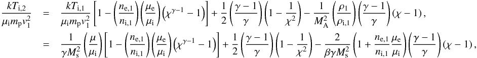 \begin{eqnarray} \frac{kT_{\mathrm{i},2}}{\mu_{\mathrm{i}}m_{\mathrm{p}}v_1^2}&=& \frac{kT_{\mathrm{i},1}}{\mu_{\mathrm{i}}m_{\mathrm{p}}v_1^2}\left[1-\left(\frac{n_\mathrm{e,1}}{n_\mathrm{i,1}}\right)\left(\frac{\mu_\mathrm{e}}{\mu_\mathrm{i}}\right)\left(\chi^{\gamma-1}-1\right) \right] + \frac{1}{2}\left(\frac{\gamma-1}{\gamma}\right)\left(1-\frac{1}{\chi^2}\right) -\frac{1}{M_\mathrm{A}^2}\left(\frac{\rho_1}{\rho_\mathrm{i,1}}\right)\left(\frac{\gamma-1}{\gamma}\right)\left(\chi-1\right), \\\nonumber &=&\frac{1}{\gamma M_\mathrm{s}^2}\left(\frac{\mu}{\mu_{\mathrm{i}}}\right)\left[1-\left(\frac{n_\mathrm{e,1}}{n_\mathrm{i,1}}\right)\left(\frac{\mu_\mathrm{e}}{\mu_\mathrm{i}}\right)\left(\chi^{\gamma-1}-1\right) \right] +\frac{1}{2}\left(\frac{\gamma-1}{\gamma}\right) \left(1-\frac{1}{\chi^2}\right) - \frac{2}{\beta \gamma M_\mathrm{s}^2}\left(1 + \frac{n_\mathrm{e,1}}{n_\mathrm{i,1}}\frac{\mu_\mathrm{e}}{\mu_\mathrm{i}}\right) \left(\frac{\gamma-1}{\gamma}\right)\left(\chi-1\right), \end{eqnarray}