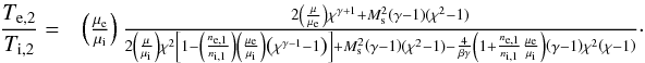 \begin{eqnarray} \frac{T_{\mathrm{e},2}}{T_{\mathrm{i},2}}=&\left(\frac{\mu_\mathrm{e}}{\mu_\mathrm{i}}\right) \frac{ 2\left(\frac{\mu}{\mu_\mathrm{e}}\right)\chi^{\gamma+1} + M_\mathrm{s}^2\left(\gamma-1\right)(\chi^2-1) }{ 2\left(\frac{\mu}{\mu_\mathrm{i}}\right)\chi^2\left[1-\left(\frac{n_\mathrm{e,1}}{n_\mathrm{i,1}}\right)\left(\frac{\mu_\mathrm{e}}{\mu_\mathrm{i}}\right)\left(\chi^{\gamma-1}-1\right) \right]+ M_\mathrm{s}^2\left(\gamma-1\right)(\chi^2-1) - \frac{4}{\beta \gamma} \left(1 + \frac{n_\mathrm{e,1}}{n_\mathrm{i,1}}\frac{\mu_\mathrm{e}}{\mu_\mathrm{i}}\right) \left(\gamma-1 \right)\chi^2 \left(\chi -1 \right) }\cdot\label{eq:Tratio_B} \end{eqnarray}