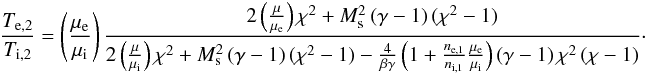 \begin{eqnarray} \label{eq:Tratio_B2} \frac{T_{\mathrm{e},2}}{T_{\mathrm{i},2}}=\left(\frac{\mu_\mathrm{e}}{\mu_\mathrm{i}}\right) \frac{2\left(\frac{\mu}{\mu_\mathrm{e}}\right)\chi^2 + M_\mathrm{s}^2\left(\gamma-1\right)(\chi^2-1)} {2\left(\frac{\mu}{\mu_\mathrm{i}}\right) \chi^2+ M_\mathrm{s}^2\left(\gamma-1\right)(\chi^2-1) - \frac{4}{\beta \gamma} \left(1 + \frac{n_\mathrm{e,1}}{n_\mathrm{i,1}}\frac{\mu_\mathrm{e}}{\mu_\mathrm{i}}\right) \left(\gamma-1 \right)\chi^2\left(\chi -1 \right)} \cdot \end{eqnarray}