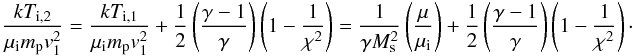 \begin{eqnarray} \frac{kT_{\mathrm{i},2}}{\mu_{\mathrm{i}}m_{\mathrm{p}}v_1^2}= \frac{kT_{\mathrm{i},1}}{\mu_{\mathrm{i}}m_{\mathrm{p}}v_1^2} + \frac{1}{2}\left(\frac{\gamma-1}{\gamma}\right)\left(1-\frac{1}{\chi^2}\right) =\frac{1}{\gamma M_\mathrm{s}^2}\left(\frac{\mu}{\mu_{\mathrm{i}}}\right) + \frac{1}{2}\left(\frac{\gamma-1}{\gamma}\right)\left(1-\frac{1}{\chi^2}\right)\cdot \label{eq:tion} \end{eqnarray}