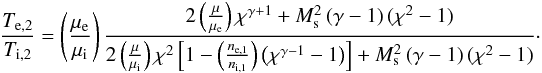 \begin{eqnarray} \frac{T_{\mathrm{e},2}}{T_{\mathrm{i},2}}=\left(\frac{\mu_\mathrm{e}}{\mu_\mathrm{i}}\right) \frac{2\left(\frac{\mu}{\mu_\mathrm{e}}\right)\chi^{\gamma+1} + M_\mathrm{s}^2\left(\gamma-1\right)(\chi^2-1) }{2\left(\frac{\mu}{\mu_\mathrm{i}}\right)\chi^2\left[1-\left(\frac{n_\mathrm{e,1}}{n_\mathrm{i,1}}\right)\left(\chi^{\gamma-1}-1\right) \right]+ M_\mathrm{s}^2\left(\gamma-1\right)(\chi^2-1)}\cdot\label{eq:Tratio_ad} \end{eqnarray}
