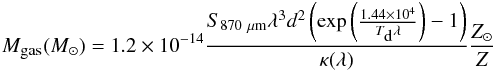 \begin{eqnarray} \label{gas mass} M_{\mbox{\tiny gas}} (M_{\odot}) = 1.2\times 10^{-14}\frac{S_{870~\mu{\rm m}} \lambda^3 d^2 \left({{\rm exp}} \left(\frac{1.44\times 10^4}{T_{\mbox{\tiny d}} \lambda}\right)-1 \right)}{\kappa (\lambda)} \frac{Z_{\odot}}{Z} \end{eqnarray}