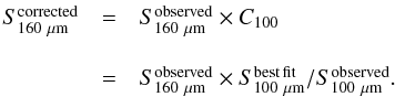 \begin{equation} \begin{array}{cll} S_{160~\mu\mathrm{m}}^{\rm corrected} &=& S^{\rm observed}_{160~\mu\mathrm{m}} \times C_{100}\\ \\ &=& S^{\rm observed}_{160~\mu\mathrm{m}} \times S^{\rm best\, fit}_{100~\mu\mathrm{m}}/S^{\rm observed}_{100~\mu\mathrm{m}}. \end{array} \label{EQ:f160cor} \end{equation}