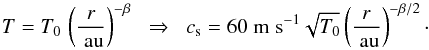 \begin{eqnarray*} T = T_0 \, \left( \frac{\it r}{\AU} \right)^{-\beta} \;\;\Rightarrow\;\; \cs = 60 \ms \sqrt{T_0} \left( \frac{\it r}{\AU} \right)^{-\beta/2}\cdot \end{eqnarray*}