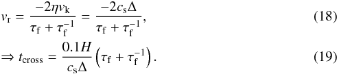 \begin{eqnarray} \label{eqn:radial-speed} &&\vr = \frac{- 2 \eta \vk}{\tauf + \tauf^{-1}} = \frac{- 2 \cs \Delta}{\tauf + \tauf^{-1}}, \\ \label{eqn:t-cross-2} &&\Rightarrow t_{\rm cross} = \frac{0.1 H}{\cs \Delta}\left(\tauf + \tauf^{-1}\right). \end{eqnarray}