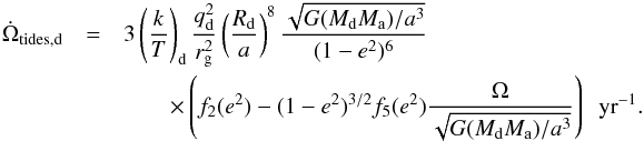 \appendix \setcounter{section}{1} \begin{eqnarray} \dot{\Omega}_{\mathrm{tides,d}} &=& 3 \left(\frac{k}{T}\right)_{\mathrm{d}} \frac{q_{\mathrm{d}}^2}{r_{\rm g}^2}\left(\frac{R_{\mathrm{d}}}{a}\right)^8 \frac{\sqrt{G (M_{\mathrm{d}} M_{\mathrm{a}})/a^3}}{(1-e^2)^6} \nonumber\\ &&\quad\quad\times \left( f_2(e^2) - (1-e^2)^{3/2}f_5(e^2)\frac{\Omega}{\sqrt{G (M_{\mathrm{d}} M_{\mathrm{a}})/a^3}} \right)\ \ {\rm yr}^{-1}. \end{eqnarray}