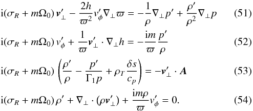 \begin{eqnarray} \label{eq1_stationaire} &&{\rm i} (\sigma_R + m \Omega_0) \, \vec \vt_\bot^\prime - \frac{2 h}{\varpi^2} \vt_\phi^\prime \nabla_\bot \varpi = -\frac{1}{\rho} \nabla_\bot p^\prime + \frac{\rho^\prime}{\rho^2} \nabla_\bot p \\ \label{eq2_stationaire} && {\rm i} (\sigma_R + m \Omega_0) \, \vt_\phi^\prime +\frac{1}{\varpi} \vec \vt_\bot^\prime \cdot \nabla_\bot h = -\frac{{\rm i} m}{\varpi} \frac{p^\prime}{\rho} \\ \label{eq3_stationaire} && {\rm i} (\sigma_R + m \Omega_0) \, \left(\frac{\rho^\prime}{\rho}-\frac{p^\prime}{\Gamma_1 p} + \rho_T \frac{\delta s}{c_p} \right) = - \vec \vt_\bot^\prime \cdot \vec A \\ \label{eq4_stationaire} && {\rm i} (\sigma_R + m \Omega_0) \, \rho^\prime + \nabla_\bot \cdot \left(\rho \vec \vt_\bot^\prime \right) + \frac{{\rm i} m \rho}{\varpi} \vt_\phi^\prime = 0 . \end{eqnarray}