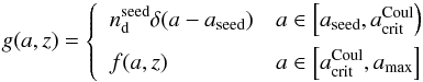 \begin{equation} g(a,z)=\left\{\begin{array}{ll}\displaystyle n^{\rm seed}_{\rm d}\delta(a-a_{\rm seed}) & a\in \left[a_{\rm seed},a^{\rm Coul}_{\rm crit}\right) \\[2mm] f(a,z) & a\in\left[a_{\rm crit}^{\rm Coul},a_{\rm max}\right]\end{array} \right. \end{equation}