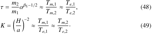 \begin{eqnarray} \label{eq:deftau} && \tau = \frac{m_2}{m_1} \alpha^{\beta_{\Sigma}-1/2} \approx \frac{T_{m,1}}{T_{m,2}} \approx \frac{T_{e,1}}{T_{e,2}}, \\ \label{eq:defK} && K = \left(\frac{H}{a}\right)^{-2} \approx \frac{T_{m,1}}{T_{e,1}} \approx \frac{T_{m,2}}{T_{e,2}}\cdot \end{eqnarray}