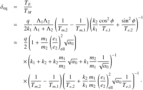 \begin{eqnarray} \delta_{\rm eq} &=& \frac{T_E}{T_M}\nonumber\\ &=& \frac{q}{2 k_1} \frac{\Lambda_1\Lambda_2}{\Lambda_1+\Lambda_2} \left(\frac{1}{T_{m,2}}-\frac{1}{T_{m,1}}\right) \left(\frac{k_2}{k_1}\frac{\cos^2\phi}{T_{e,1}}+\frac{\sin^2\phi}{T_{e,2}}\right)^{-1}\nonumber\\ \label{eq:diskdeltaeq} &\approx& \frac{q}{2} \left(1+\frac{m_1}{m_2}\left(\frac{e_1}{e_2}\right)_{\rm ell}^2\hspace{-2mm}\sqrt{\alpha_0}\right)\nonumber \\ && \times \left(k_1+k_2 + k_2\frac{m_1}{m_2}\sqrt{\alpha_0} + k_1\frac{m_2}{m_1}\frac{1}{\sqrt{\alpha_0}}\right)^{-1} \nonumber\\ && \times \left(\frac{1}{T_{m,2}}-\frac{1}{T_{m,1}}\right) \left(\frac{1}{T_{e,2}}+\frac{k_2}{k_1}\frac{m_1}{m_2}\left(\frac{e_1}{e_2}\right)_{\rm ell}^2\hspace{-2mm}\sqrt{\alpha_0}\frac{1}{T_{e,1}}\right)^{-1}\cdot \end{eqnarray}