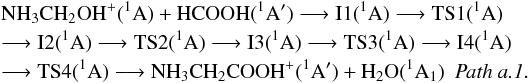 \begin{eqnarray*} &&{\rm NH_{3}CH_{2}OH^{+}(^{1}A) + HCOOH(^{1}A') \longrightarrow I1(^{1}A) \longrightarrow TS1(^{1}A)} \\&&\longrightarrow\rm I2(^{1}A) \longrightarrow TS2(^{1}A) \longrightarrow I3(^{1}A) \longrightarrow TS3(^{1}A) \longrightarrow I4(^{1}A)\\&&\longrightarrow\rm TS4(^{1}A) \longrightarrow NH_{3}CH_{2}COOH^{+}(^{1}A') + H_{2}O(^{1}A_{1})\ \ \textit{Path a.1}. \end{eqnarray*}