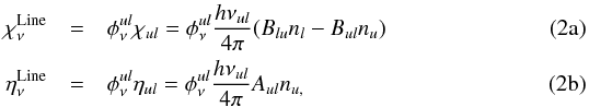 % subequation 914 0 \begin{eqnarray} \label{eq:def1a} \chi_\nu^\mathrm{Line} & =& \phi^{ul}_\nu \chi_{ul} = \phi^{ul}_\nu \frac{h{\nu_{ul}}}{4\pi} (B_{lu}n_{l}-B_{ul}n_{u})\\ \label{eq:def1b} \eta_\nu^\mathrm{Line} & = &\phi^{ul}_\nu \eta_{ul} = \phi^{ul}_\nu \frac{h{\nu_{ul}}}{4\pi}A_{ul}n_{u,} \end{eqnarray}