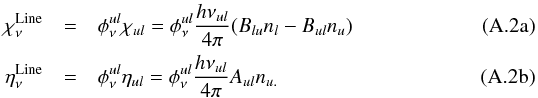 \appendix \setcounter{section}{1} % subequation 3008 0 \begin{eqnarray} \label{eq:def1a} \chi_\nu^\mathrm{Line} & = &\phi^{ul}_\nu \chi_{ul} = \phi^{ul}_\nu \frac{h{\nu_{ul}}}{4\pi} (B_{lu}n_{l}-B_{ul}n_{u})\\ \label{eq:def1b} \eta_\nu^\mathrm{Line} & = &\phi^{ul}_\nu \eta_{ul} = \phi^{ul}_\nu \frac{h{\nu_{ul}}}{4\pi}A_{ul}n_{u.} \end{eqnarray}